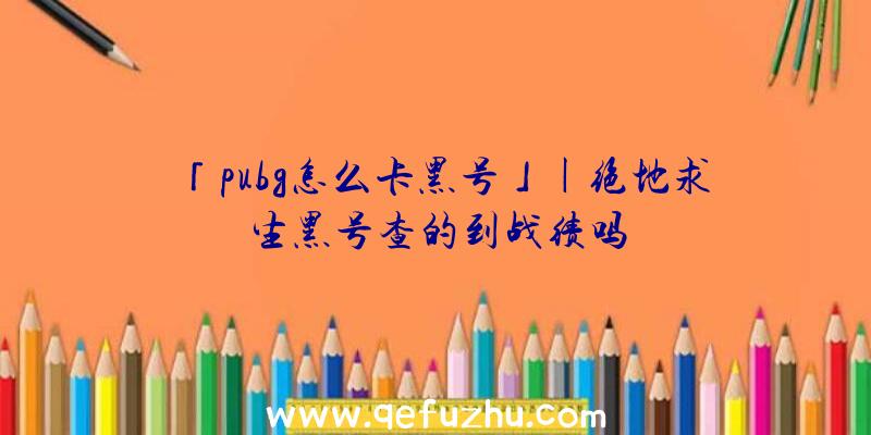 「pubg怎么卡黑号」|绝地求生黑号查的到战绩吗